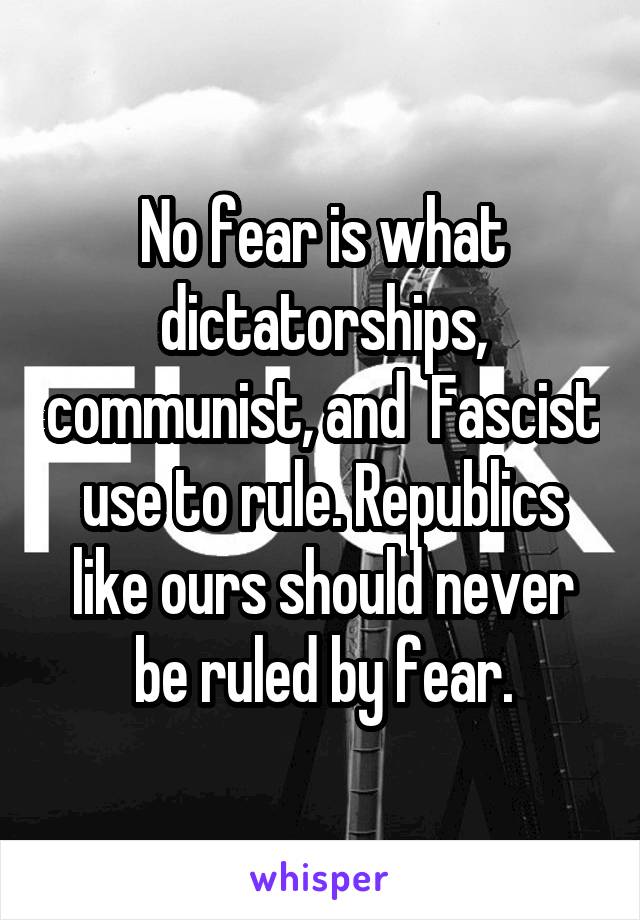 No fear is what dictatorships, communist, and  Fascist use to rule. Republics like ours should never be ruled by fear.