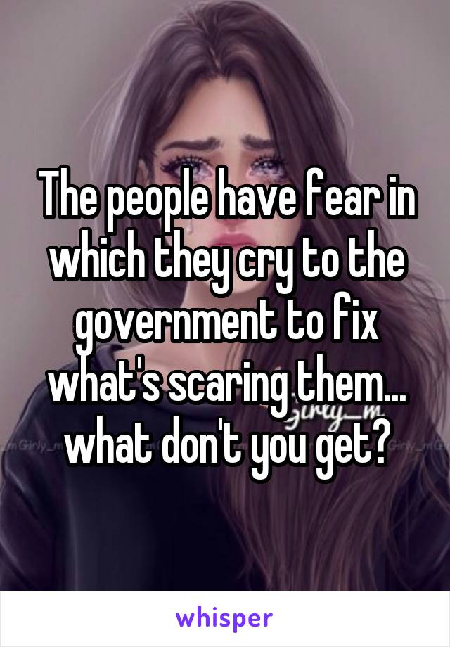 The people have fear in which they cry to the government to fix what's scaring them... what don't you get?