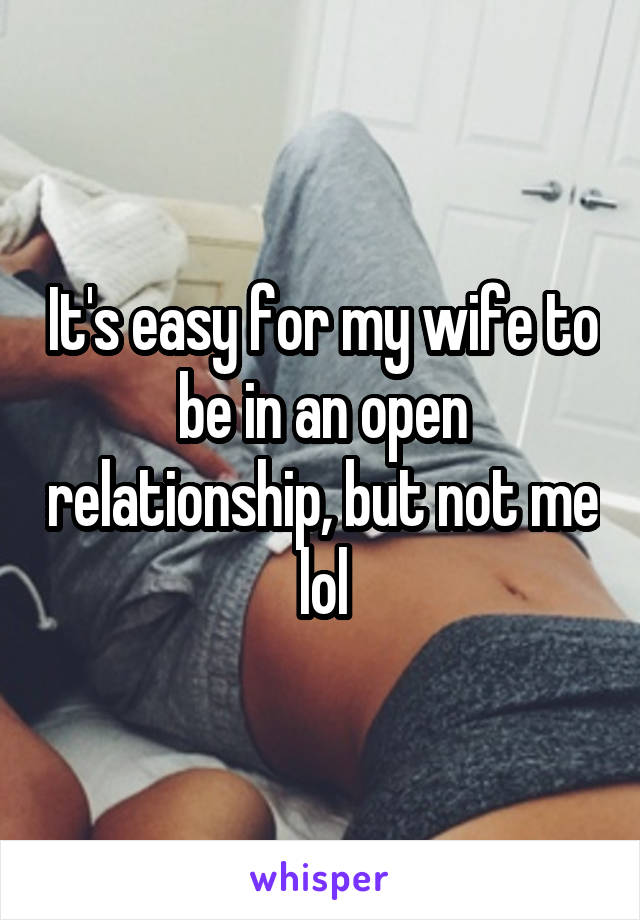 It's easy for my wife to be in an open relationship, but not me lol