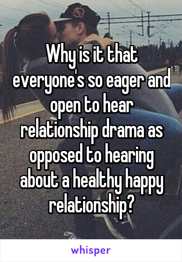 Why is it that everyone's so eager and open to hear relationship drama as opposed to hearing about a healthy happy relationship?