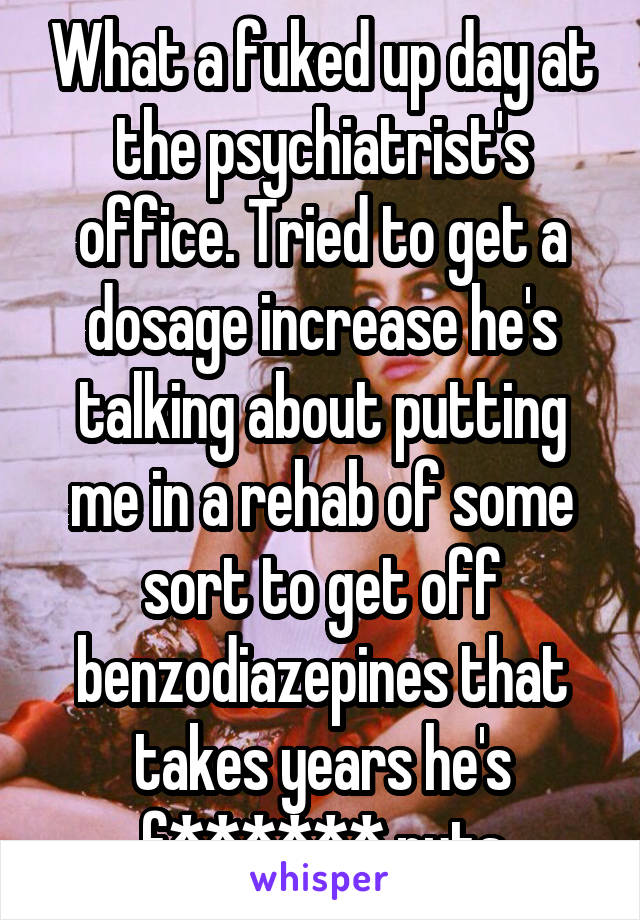 What a fuked up day at the psychiatrist's office. Tried to get a dosage increase he's talking about putting me in a rehab of some sort to get off benzodiazepines that takes years he's f****** nuts