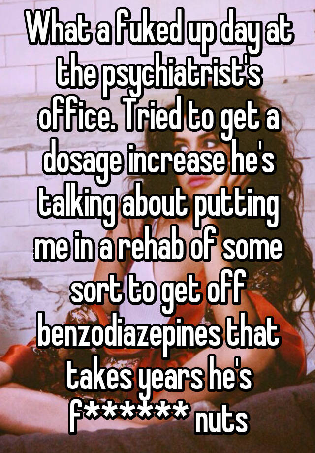 What a fuked up day at the psychiatrist's office. Tried to get a dosage increase he's talking about putting me in a rehab of some sort to get off benzodiazepines that takes years he's f****** nuts