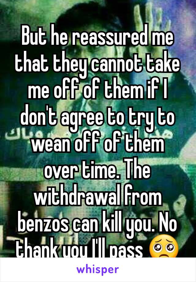 But he reassured me that they cannot take me off of them if I don't agree to try to wean off of them over time. The withdrawal from benzos can kill you. No thank you I'll pass 🥺