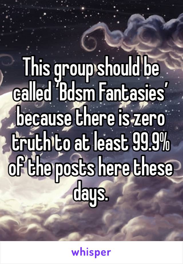 This group should be called ‘Bdsm Fantasies’ because there is zero truth to at least 99.9% of the posts here these days. 