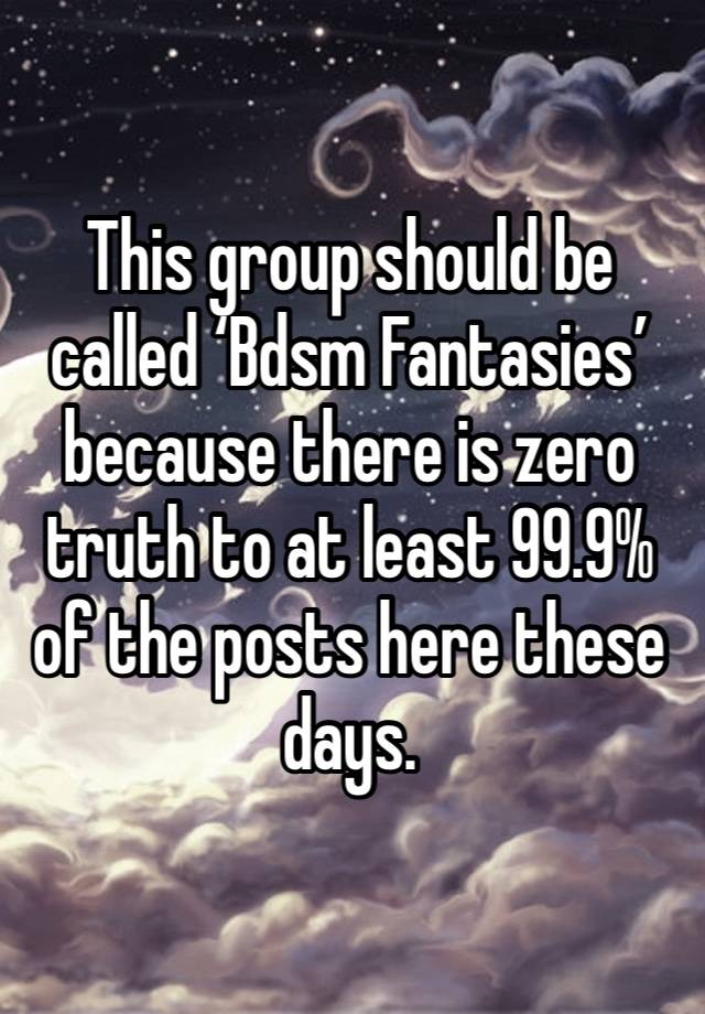 This group should be called ‘Bdsm Fantasies’ because there is zero truth to at least 99.9% of the posts here these days. 