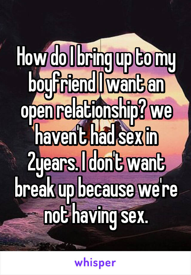 How do I bring up to my boyfriend I want an open relationship? we haven't had sex in 2years. I don't want break up because we're not having sex.