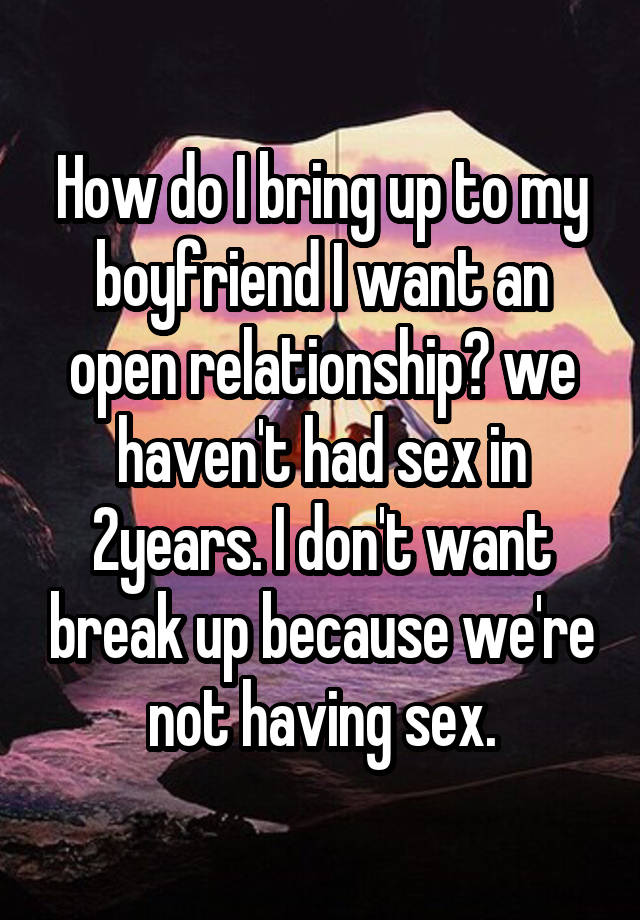 How do I bring up to my boyfriend I want an open relationship? we haven't had sex in 2years. I don't want break up because we're not having sex.