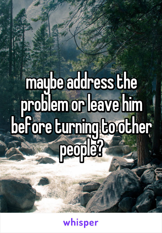 maybe address the problem or leave him before turning to other people?