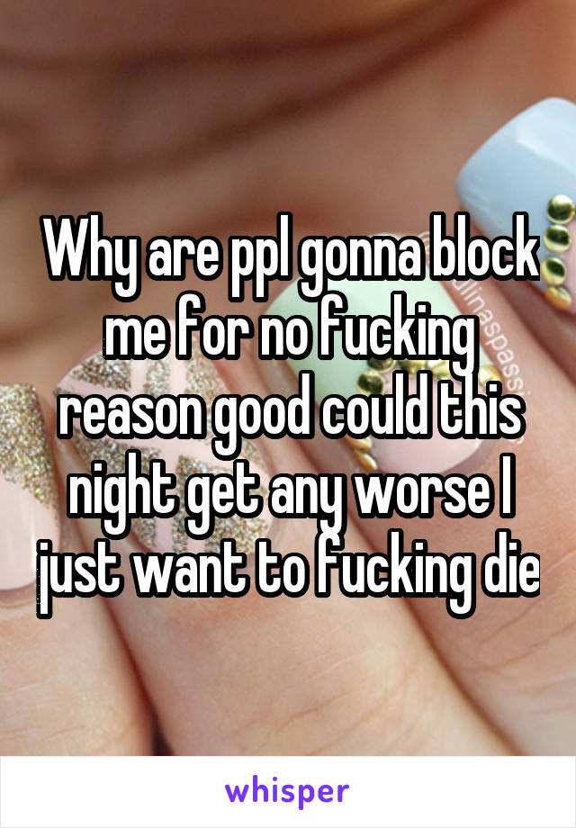 Why are ppl gonna block me for no fucking reason good could this night get any worse I just want to fucking die