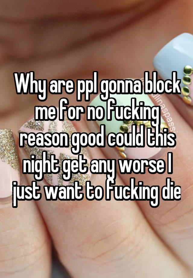 Why are ppl gonna block me for no fucking reason good could this night get any worse I just want to fucking die