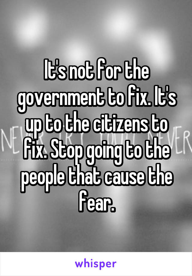 It's not for the government to fix. It's up to the citizens to fix. Stop going to the people that cause the fear.