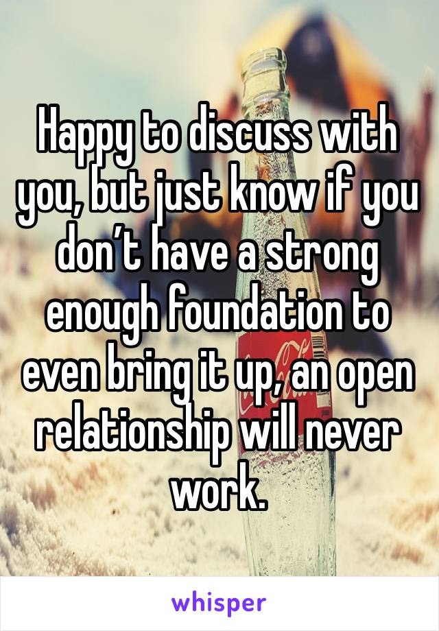 Happy to discuss with you, but just know if you don’t have a strong enough foundation to even bring it up, an open relationship will never work. 