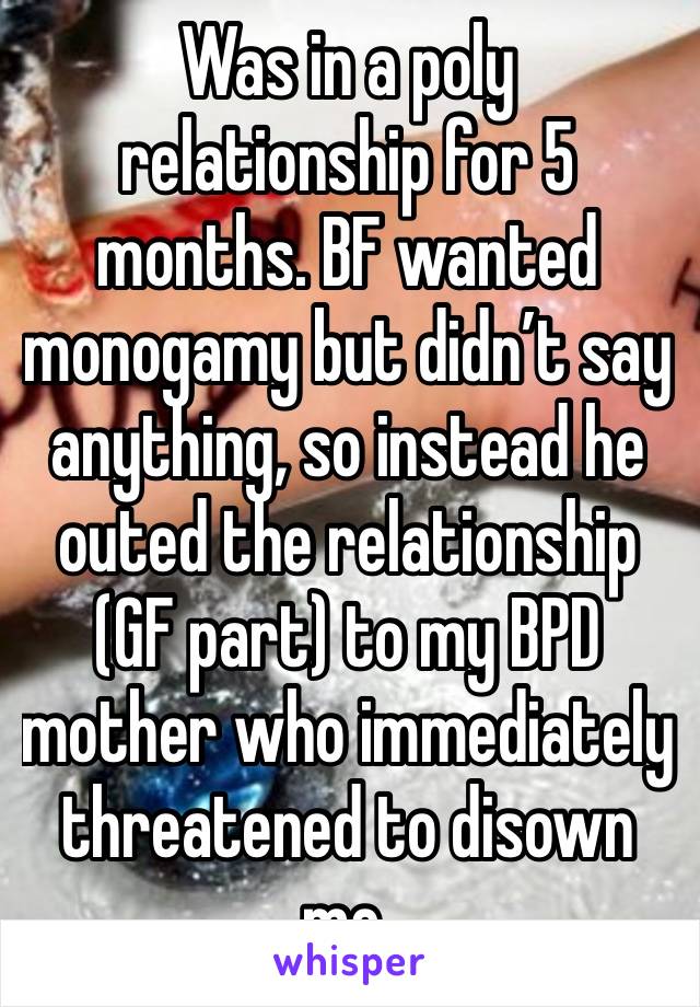Was in a poly relationship for 5 months. BF wanted monogamy but didn’t say anything, so instead he outed the relationship (GF part) to my BPD mother who immediately threatened to disown me.