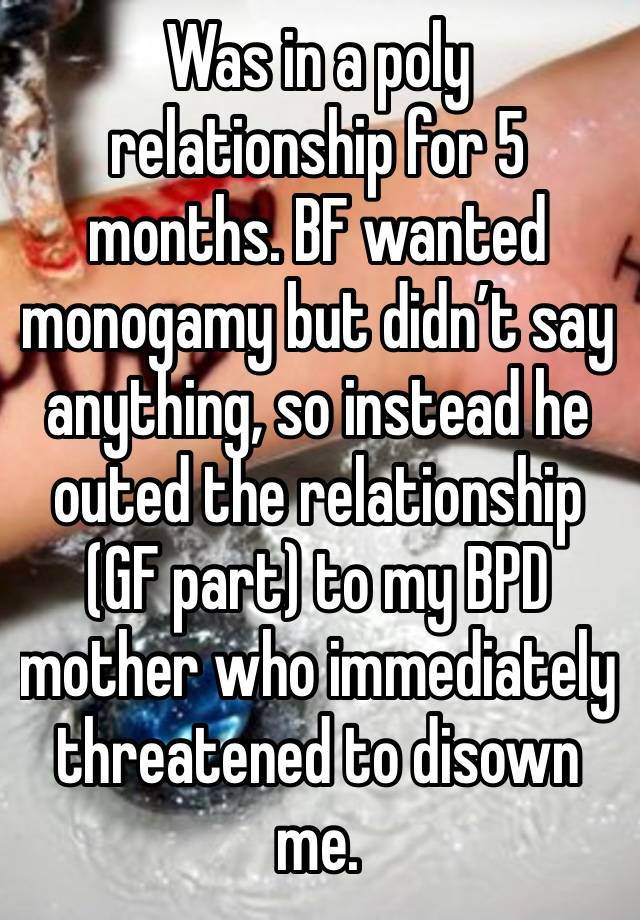 Was in a poly relationship for 5 months. BF wanted monogamy but didn’t say anything, so instead he outed the relationship (GF part) to my BPD mother who immediately threatened to disown me.