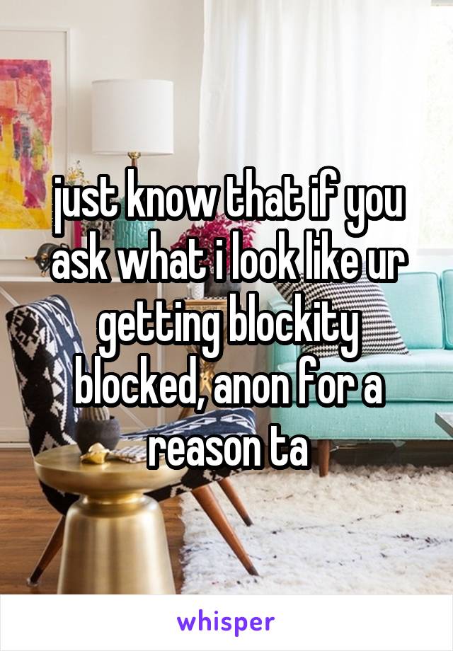 just know that if you ask what i look like ur getting blockity blocked, anon for a reason ta