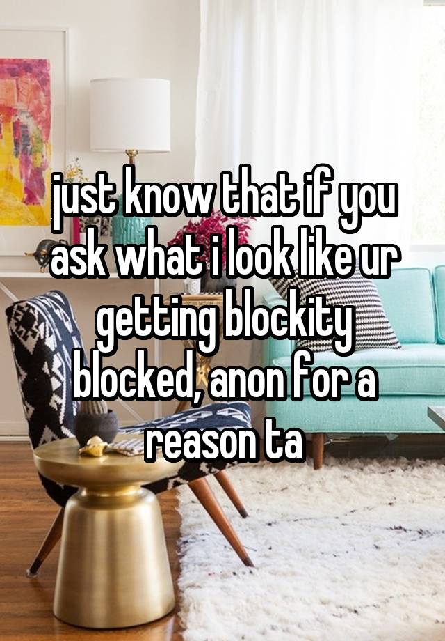 just know that if you ask what i look like ur getting blockity blocked, anon for a reason ta