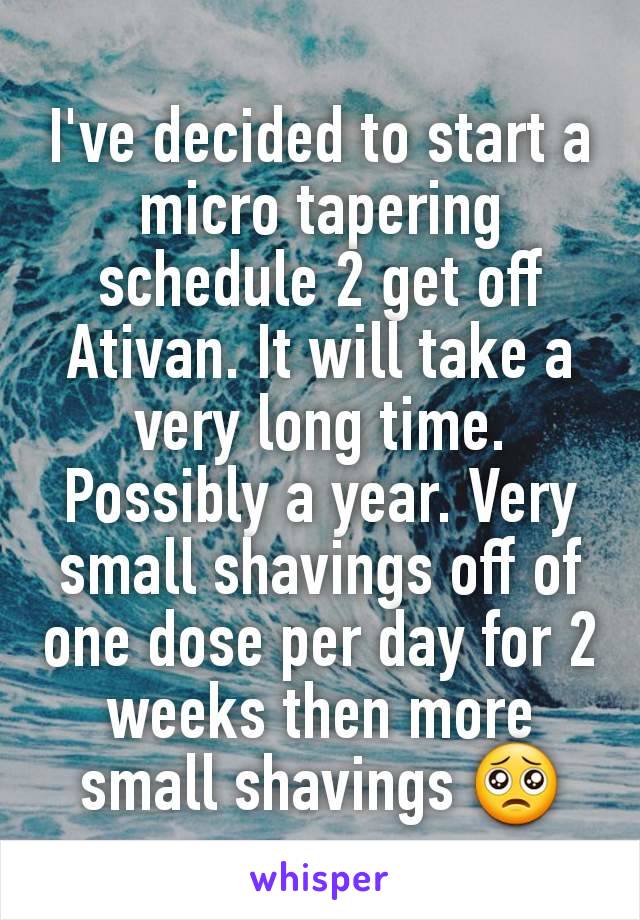 I've decided to start a micro tapering schedule 2 get off  Ativan. It will take a very long time. Possibly a year. Very small shavings off of one dose per day for 2 weeks then more small shavings 🥺