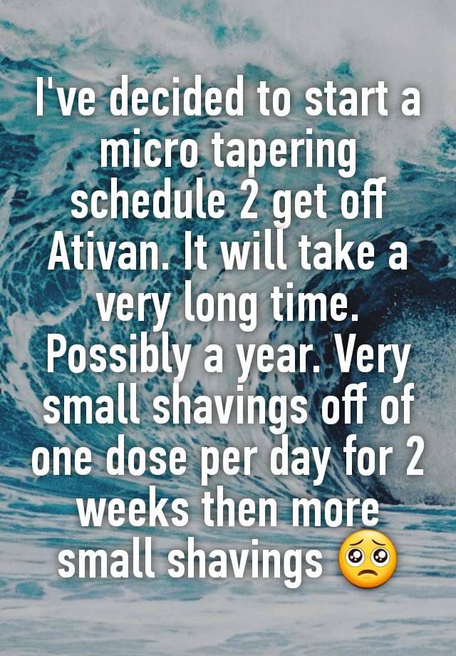 I've decided to start a micro tapering schedule 2 get off  Ativan. It will take a very long time. Possibly a year. Very small shavings off of one dose per day for 2 weeks then more small shavings 🥺