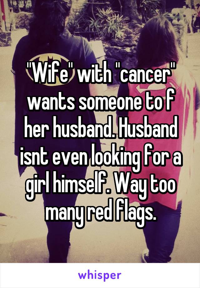 "Wife" with "cancer" wants someone to f her husband. Husband isnt even looking for a girl himself. Way too many red flags.