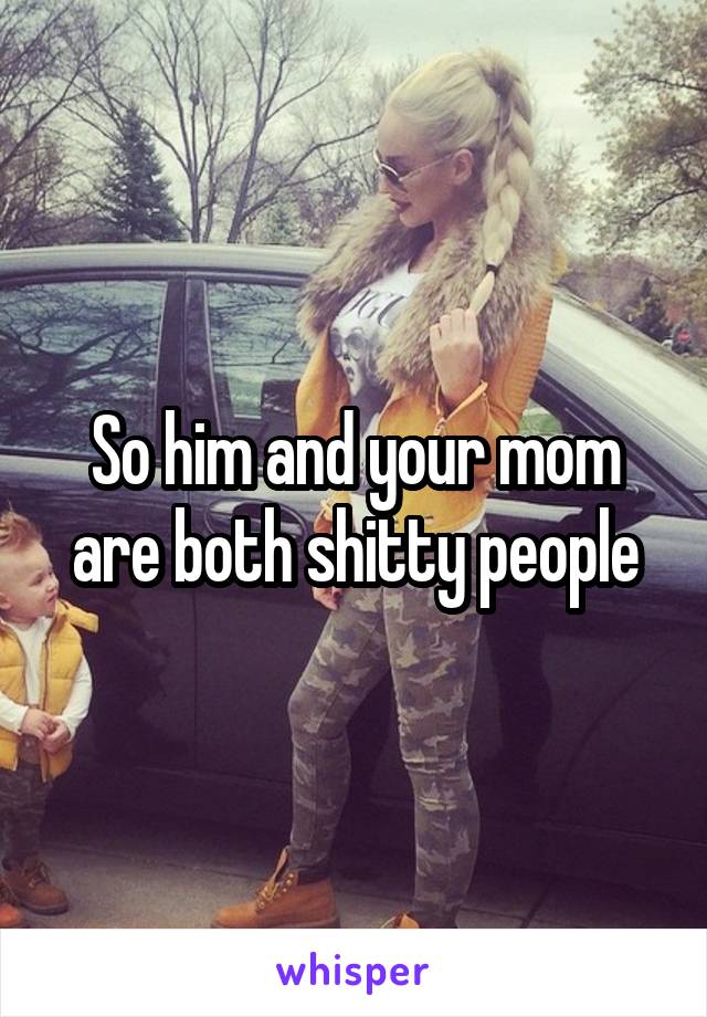 So him and your mom are both shitty people