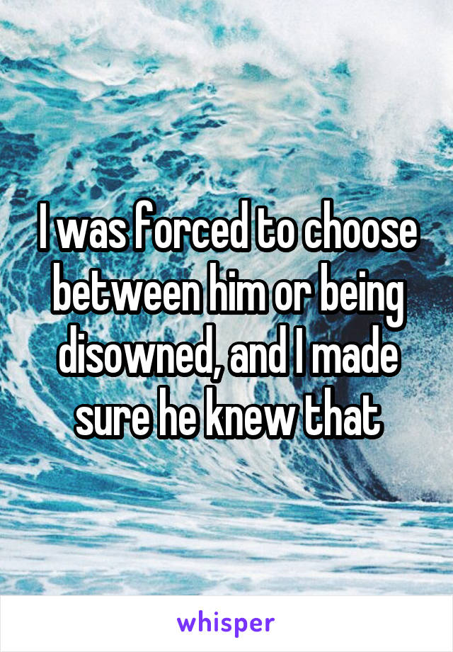 I was forced to choose between him or being disowned, and I made sure he knew that