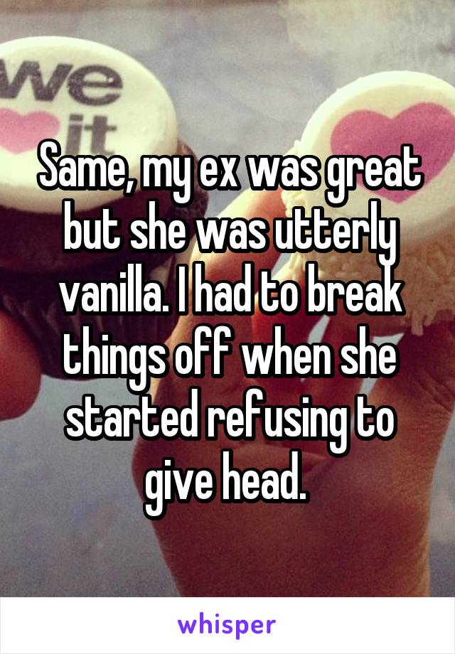 Same, my ex was great but she was utterly vanilla. I had to break things off when she started refusing to give head. 