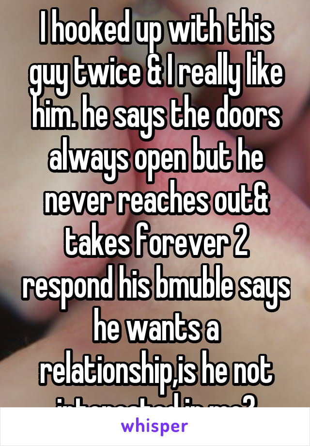 I hooked up with this guy twice & I really like him. he says the doors always open but he never reaches out& takes forever 2 respond his bmuble says he wants a relationship,is he not interested in me?