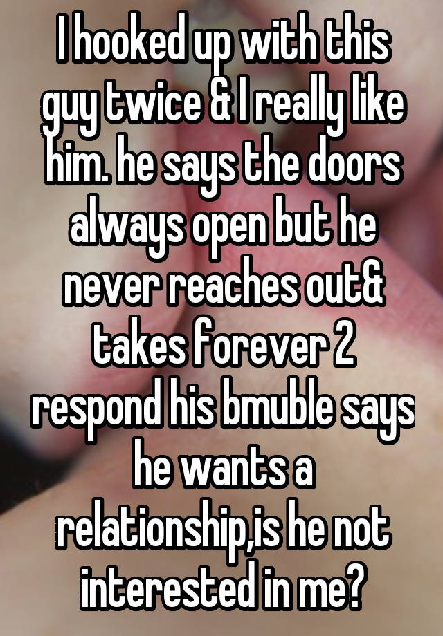 I hooked up with this guy twice & I really like him. he says the doors always open but he never reaches out& takes forever 2 respond his bmuble says he wants a relationship,is he not interested in me?