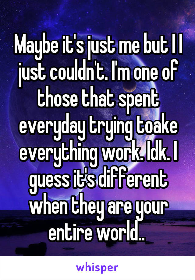 Maybe it's just me but I I just couldn't. I'm one of those that spent everyday trying toake everything work. Idk. I guess it's different when they are your entire world.. 