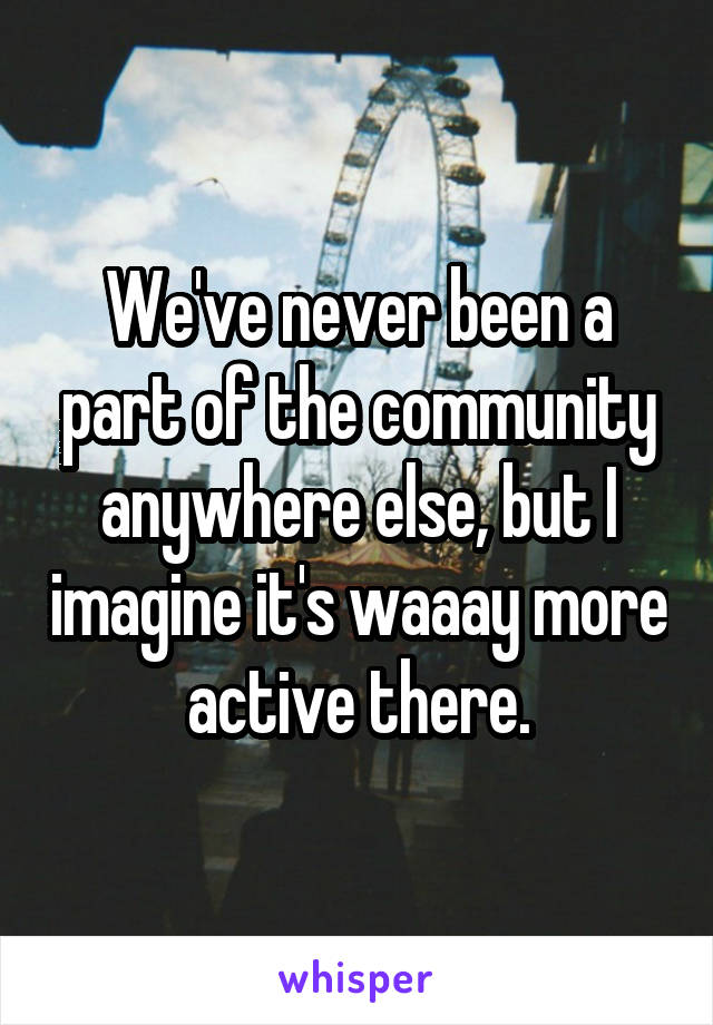 We've never been a part of the community anywhere else, but I imagine it's waaay more active there.