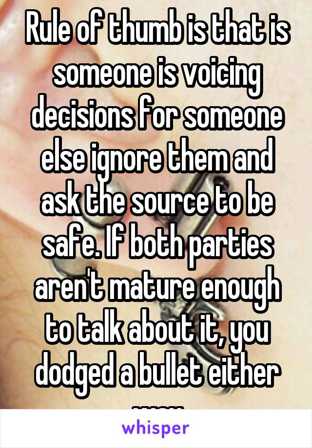 Rule of thumb is that is someone is voicing decisions for someone else ignore them and ask the source to be safe. If both parties aren't mature enough to talk about it, you dodged a bullet either way