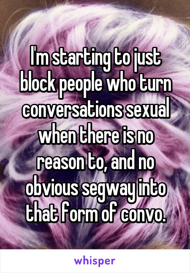 I'm starting to just block people who turn conversations sexual when there is no reason to, and no obvious segway into that form of convo.