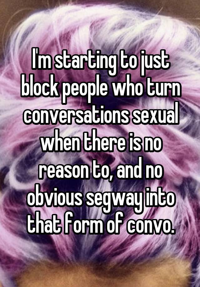 I'm starting to just block people who turn conversations sexual when there is no reason to, and no obvious segway into that form of convo.