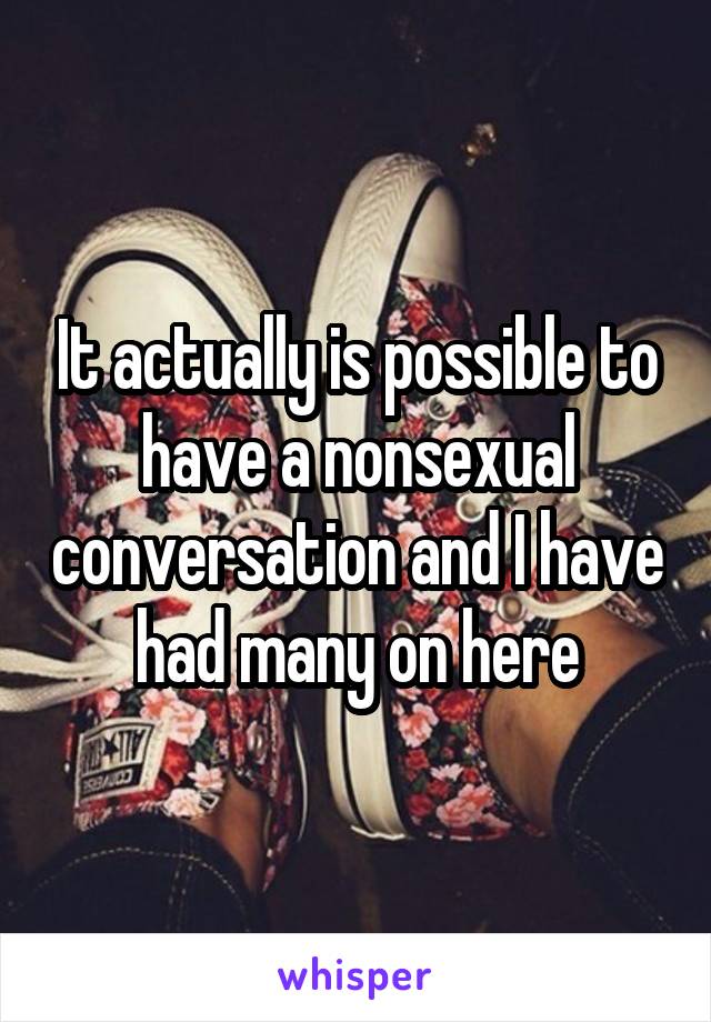 It actually is possible to have a nonsexual conversation and I have had many on here