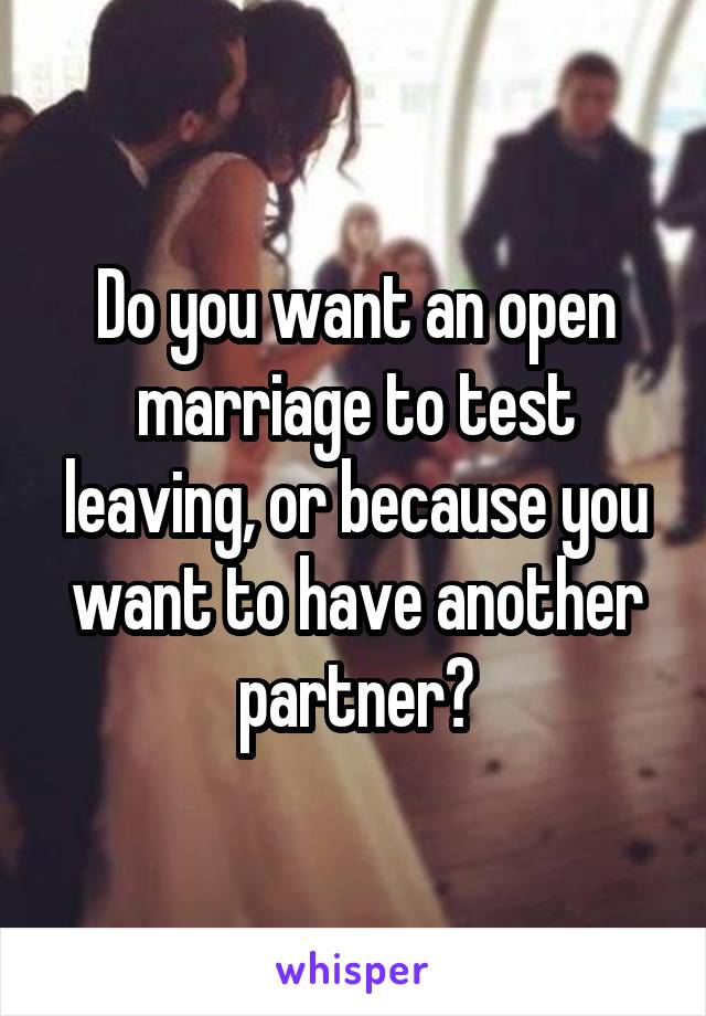 Do you want an open marriage to test leaving, or because you want to have another partner?