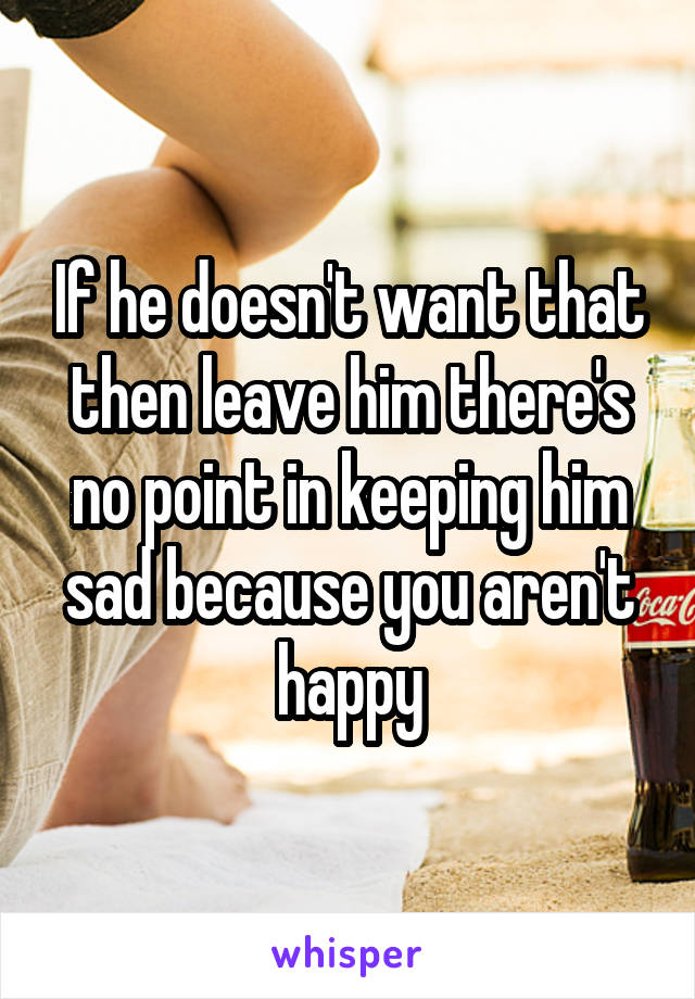 If he doesn't want that then leave him there's no point in keeping him sad because you aren't happy