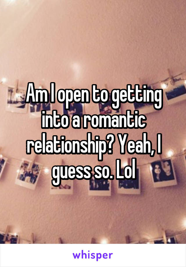 Am I open to getting into a romantic relationship? Yeah, I guess so. Lol