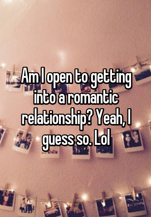 Am I open to getting into a romantic relationship? Yeah, I guess so. Lol