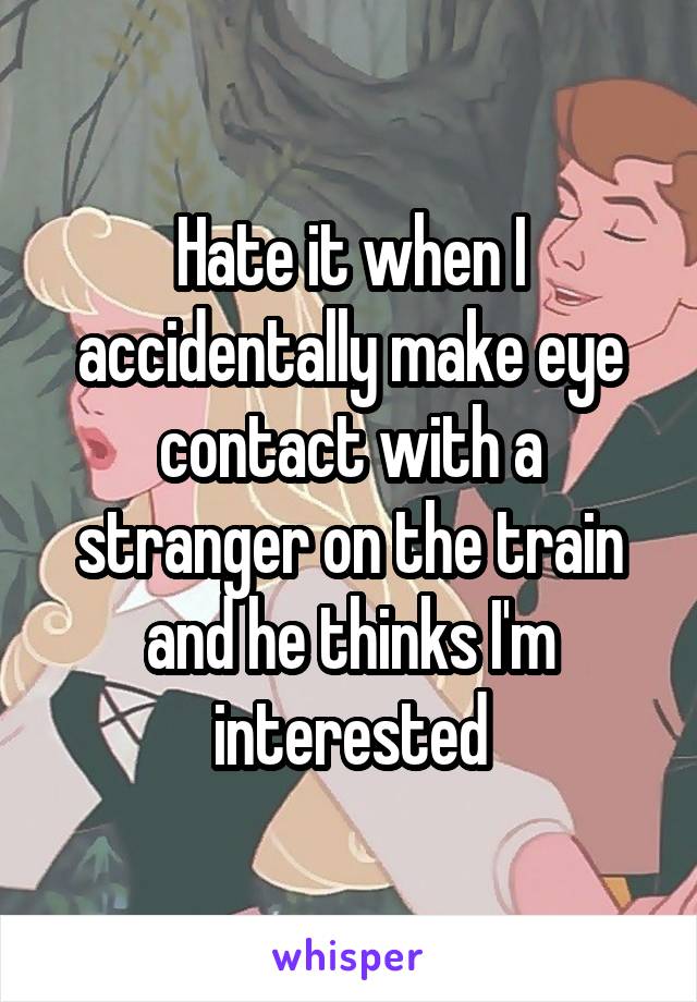 Hate it when I accidentally make eye contact with a stranger on the train and he thinks I'm interested