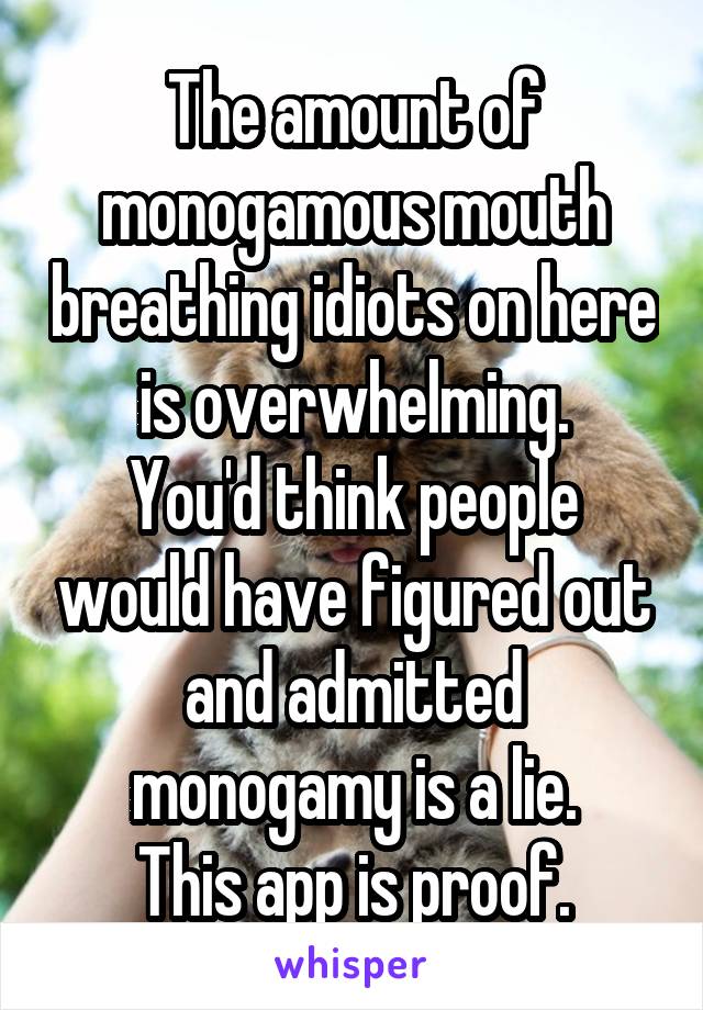 The amount of monogamous mouth breathing idiots on here is overwhelming.
You'd think people would have figured out and admitted monogamy is a lie.
This app is proof.