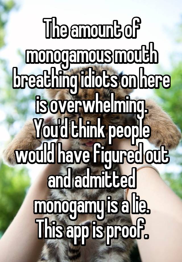The amount of monogamous mouth breathing idiots on here is overwhelming.
You'd think people would have figured out and admitted monogamy is a lie.
This app is proof.
