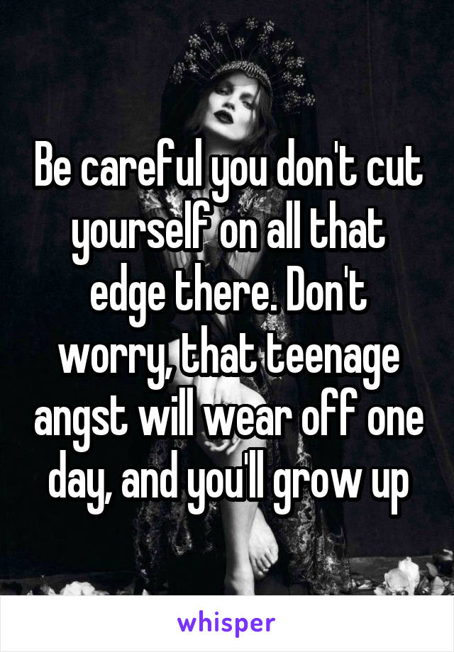 Be careful you don't cut yourself on all that edge there. Don't worry, that teenage angst will wear off one day, and you'll grow up