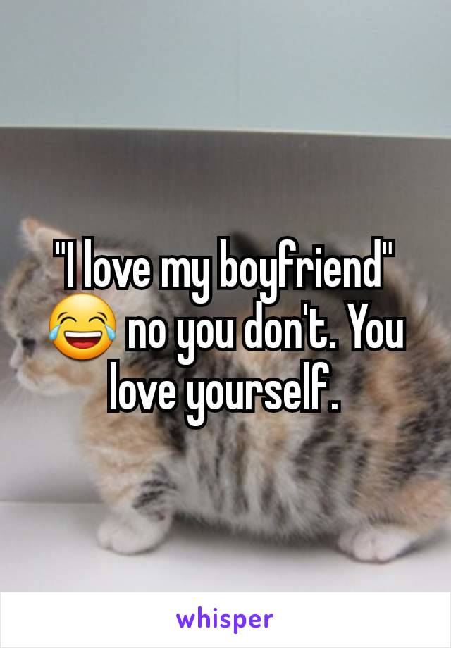 "I love my boyfriend" 😂 no you don't. You love yourself.