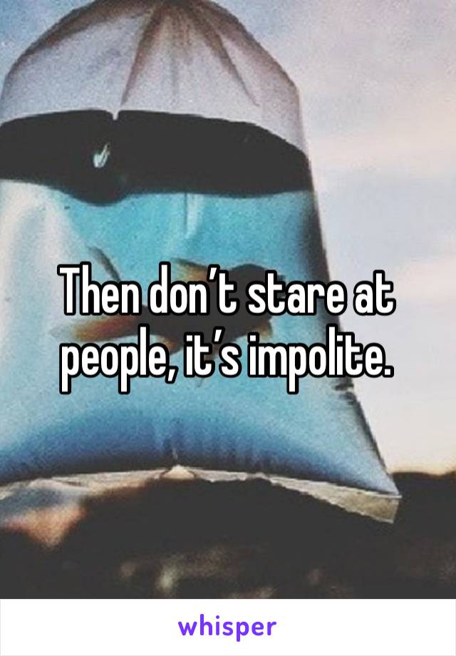 Then don’t stare at people, it’s impolite.