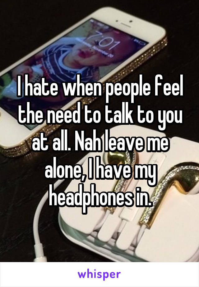 I hate when people feel the need to talk to you at all. Nah leave me alone, I have my headphones in.