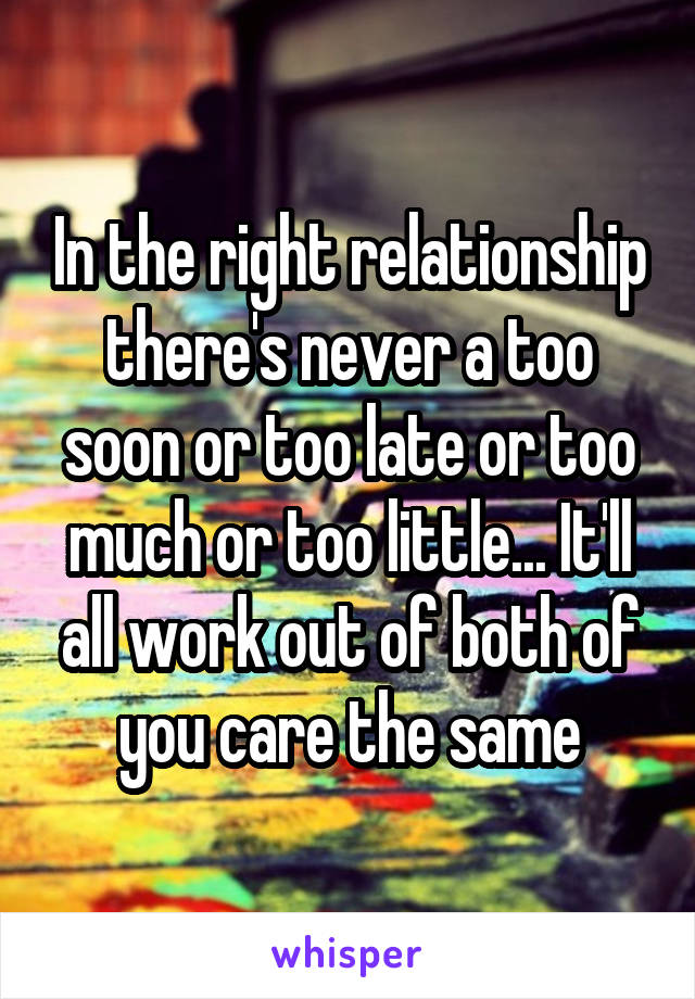 In the right relationship there's never a too soon or too late or too much or too little... It'll all work out of both of you care the same