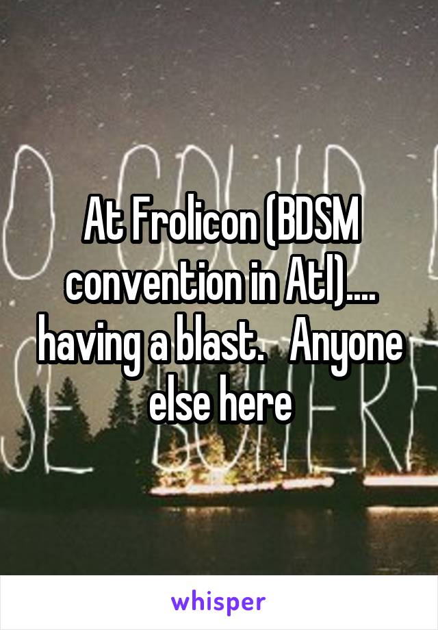 At Frolicon (BDSM convention in Atl).... having a blast.   Anyone else here