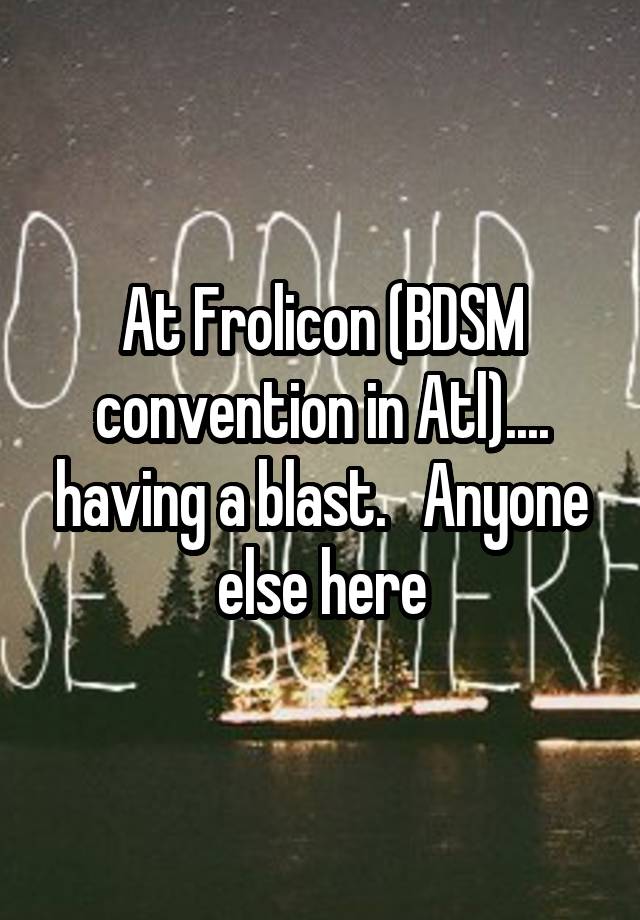 At Frolicon (BDSM convention in Atl).... having a blast.   Anyone else here