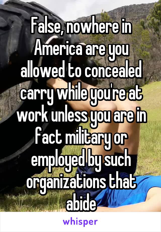 False, nowhere in America are you allowed to concealed carry while you're at work unless you are in fact military or employed by such organizations that abide