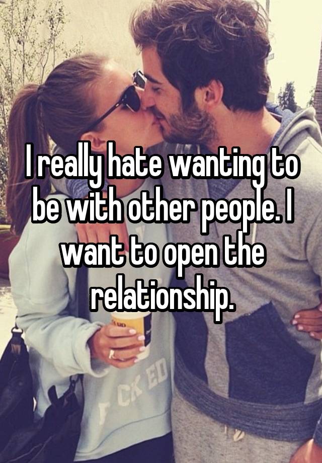 I really hate wanting to be with other people. I want to open the relationship.